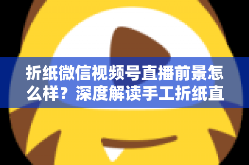 折纸微信视频号直播前景怎么样？深度解读手工折纸直播的机遇、变现路径与运营策略