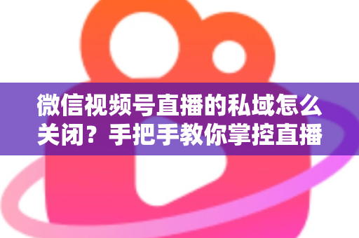 微信视频号直播的私域怎么关闭？手把手教你掌控直播隐私与流量设置的完整指南