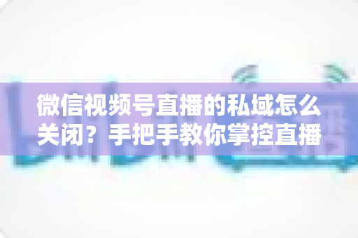 微信视频号直播的私域怎么关闭？手把手教你掌控直播隐私与流量设置的完整指南