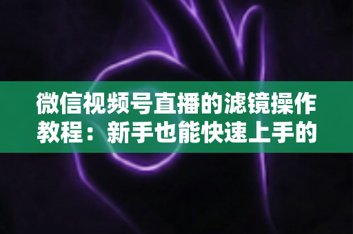 微信视频号直播的滤镜操作教程：新手也能快速上手的高颜值直播攻略