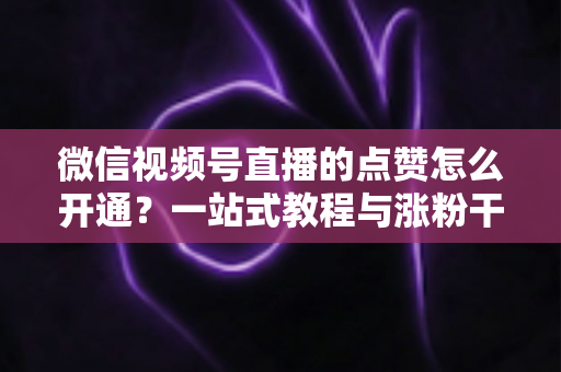 微信视频号直播的点赞怎么开通？一站式教程与涨粉干货全解析