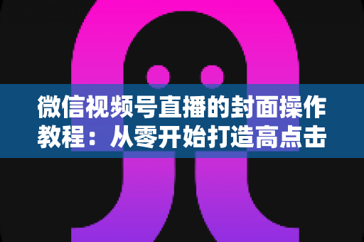 微信视频号直播的封面操作教程：从零开始打造高点击率直播间的完整指南