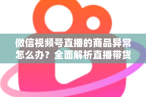 微信视频号直播的商品异常怎么办？全面解析直播带货商品异常的处理方法与预防指南