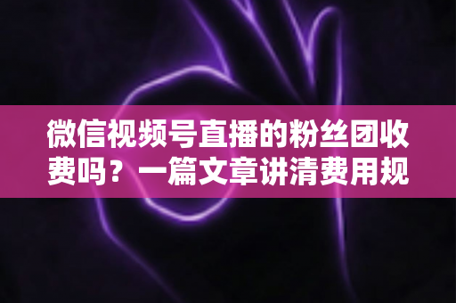 微信视频号直播的粉丝团收费吗？一篇文章讲清费用规则、粉丝权益与理性消费指南