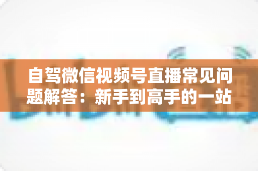 自驾微信视频号直播常见问题解答：新手到高手的一站式实战指南