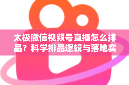 太极微信视频号直播怎么排品?科学排品逻辑与落地实操全攻略 太极微信视频号直播怎么排品?科学排品逻辑与落地实操全攻略