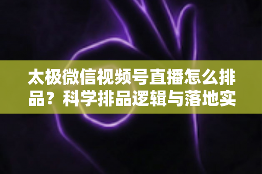 太极微信视频号直播怎么排品?科学排品逻辑与落地实操全攻略 太极微信视频号直播怎么排品?科学排品逻辑与落地实操全攻略