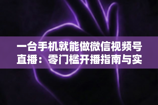一台手机就能做微信视频号直播:零门槛开播指南与实战技巧全解析 一台手机就能做微信视频号直播:零门槛开播指南与实战技巧全解析
