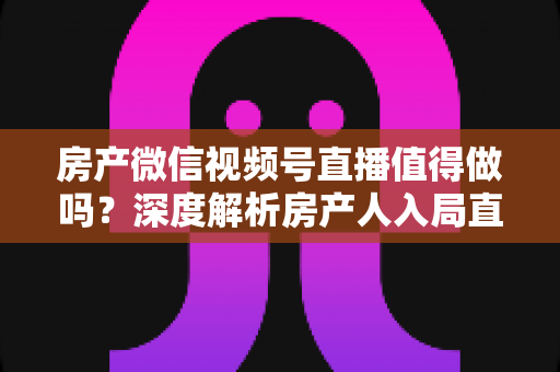 房产微信视频号直播值得做吗？深度解析房产人入局直播的机遇、挑战与实操打法