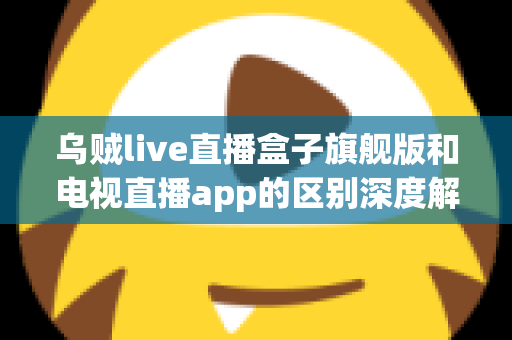乌贼live直播盒子旗舰版和电视直播app的区别深度解析：硬件盒子与软件应用到底怎么选？