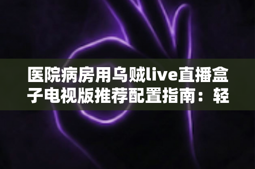 医院病房用乌贼live直播盒子电视版推荐配置指南：轻松打造流畅舒适的病房观影体验