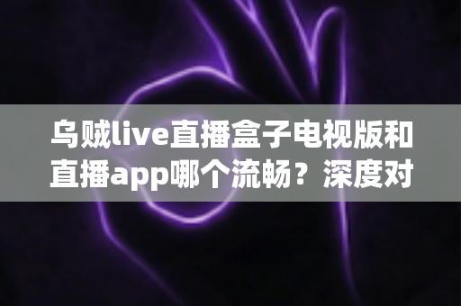 乌贼live直播盒子电视版和直播app哪个流畅？深度对比帮你选出最佳观影方案