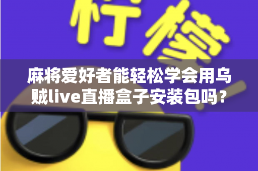 麻将爱好者能轻松学会用乌贼live直播盒子安装包吗？零基础开播全攻略与深度解析