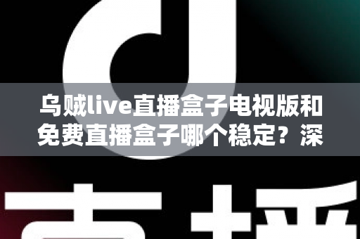 乌贼live直播盒子电视版和免费直播盒子哪个稳定？深度对比解析与选购指南