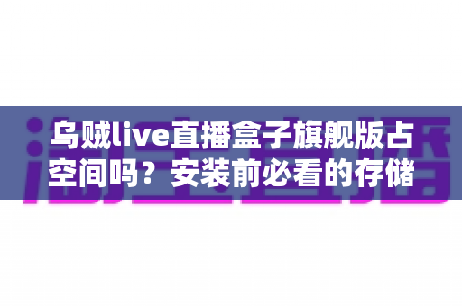乌贼live直播盒子旗舰版占空间吗?安装前必看的存储空间占用全解析与省空间实用指南 乌贼live直播盒子旗舰版占空间吗?安装前必看的存储空间占用全解析与省空间实用指南