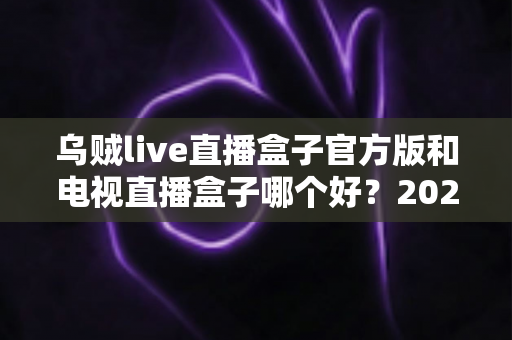 乌贼live直播盒子官方版和电视直播盒子哪个好？2025年最全对比选购指南，帮你避坑不花冤枉钱