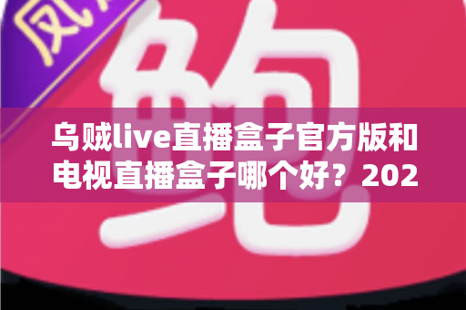 乌贼live直播盒子官方版和电视直播盒子哪个好？2025年最全对比选购指南，帮你避坑不花冤枉钱