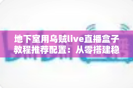 地下室用乌贼live直播盒子教程推荐配置：从零搭建稳定高清直播间的完整指南
