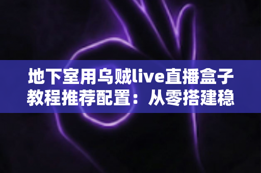 地下室用乌贼live直播盒子教程推荐配置：从零搭建稳定高清直播间的完整指南