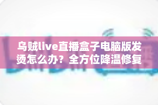 乌贼live直播盒子电脑版发烫怎么办?全方位降温修复攻略与预防指南大公开 乌贼live直播盒子电脑版发烫怎么办?全方位降温修复攻略与预防指南大公开