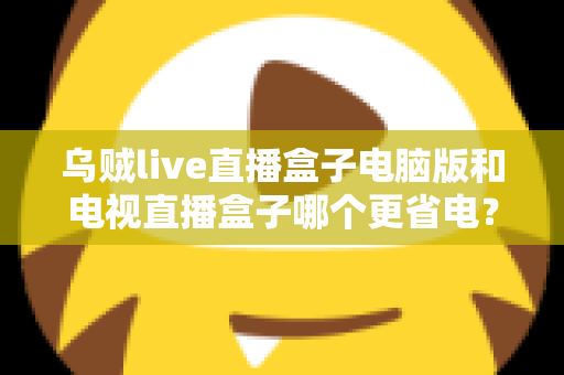乌贼live直播盒子电脑版和电视直播盒子哪个更省电？全面功耗对比与省电选购攻略详解