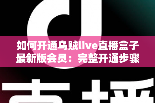如何开通乌贼live直播盒子最新版会员：完整开通步骤、会员权益与安全注意事项全解析