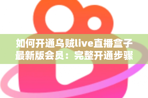 如何开通乌贼live直播盒子最新版会员：完整开通步骤、会员权益与安全注意事项全解析