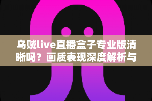 乌贼live直播盒子专业版清晰吗？画质表现深度解析与使用体验全面指南