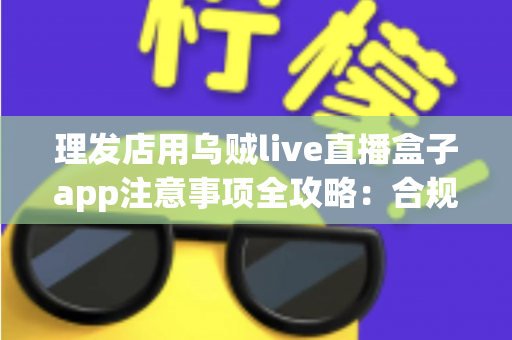 理发店用乌贼live直播盒子app注意事项全攻略:合规开播、保护隐私、高效引流的实战指南 理发店用乌贼live直播盒子app注意事项全攻略:合规开播、保护隐私、高效引流的实战指南