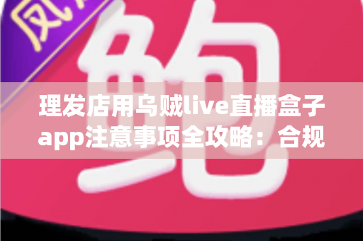 理发店用乌贼live直播盒子app注意事项全攻略：合规开播、保护隐私、高效引流的实战指南