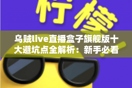 乌贼live直播盒子旗舰版十大避坑点全解析：新手必看的选购与使用安全指南