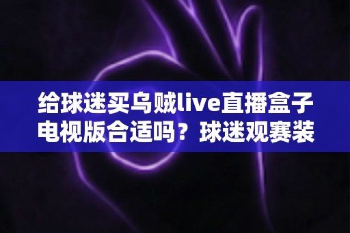 给球迷买乌贼live直播盒子电视版合适吗？球迷观赛装备选购深度解析与避坑指南
