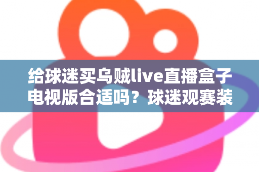 给球迷买乌贼live直播盒子电视版合适吗？球迷观赛装备选购深度解析与避坑指南