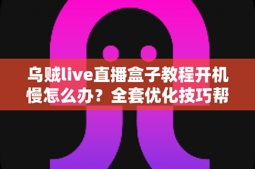 乌贼live直播盒子教程开机慢怎么办?全套优化技巧帮你告别漫长等待 乌贼live直播盒子教程开机慢怎么办?全套优化技巧帮你告别漫长等待