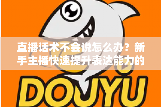 直播话术不会说怎么办？新手主播快速提升表达能力的实战攻略