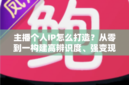 主播个人IP怎么打造?从零到一构建高辨识度、强变现能力直播人设的完整实战指南 主播个人IP怎么打造?从零到一构建高辨识度、强变现能力直播人设的完整实战指南