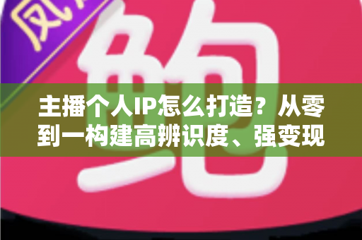 主播个人IP怎么打造？从零到一构建高辨识度、强变现能力直播人设的完整实战指南