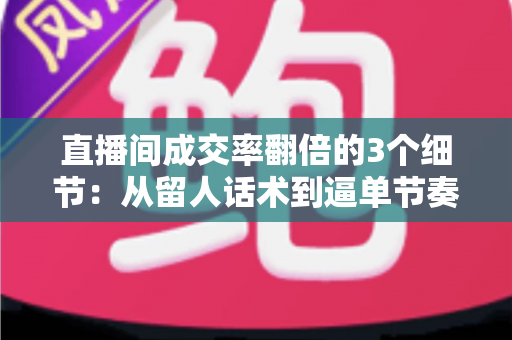 直播间成交率翻倍的3个细节:从留人话术到逼单节奏的实战转化指南 直播间成交率翻倍的3个细节:从留人话术到逼单节奏的实战转化指南