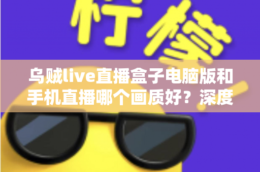 乌贼live直播盒子电脑版和手机直播哪个画质好？深度对比解析助你选出最佳观看方案