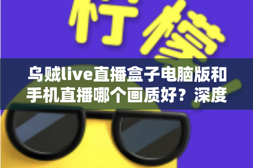 乌贼live直播盒子电脑版和手机直播哪个画质好？深度对比解析助你选出最佳观看方案