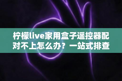 柠檬live家用盒子遥控器配对不上怎么办？一站式排查与解决攻略助您轻松恢复操控