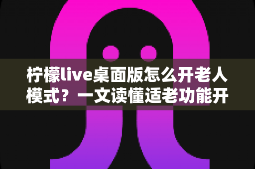 柠檬live桌面版怎么开老人模式?一文读懂适老功能开启方法与使用技巧 柠檬live桌面版怎么开老人模式?一文读懂适老功能开启方法与使用技巧