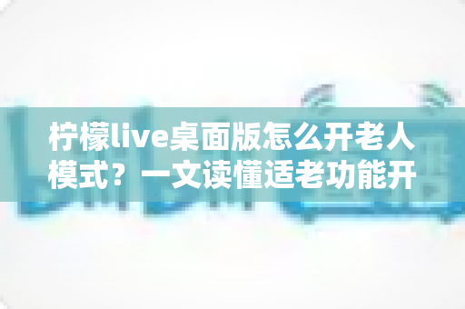 柠檬live桌面版怎么开老人模式？一文读懂适老功能开启方法与使用技巧