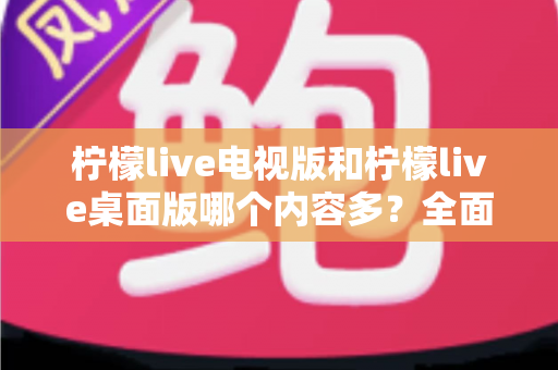 柠檬live电视版和柠檬live桌面版哪个内容多？全面对比一次看懂，选对版本不踩坑