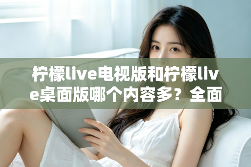 柠檬live电视版和柠檬live桌面版哪个内容多？全面对比一次看懂，选对版本不踩坑