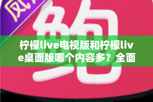 柠檬live电视版和柠檬live桌面版哪个内容多？全面对比一次看懂，选对版本不踩坑