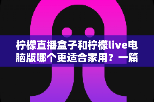 柠檬直播盒子和柠檬live电脑版哪个更适合家用？一篇文章帮你做出明智选择