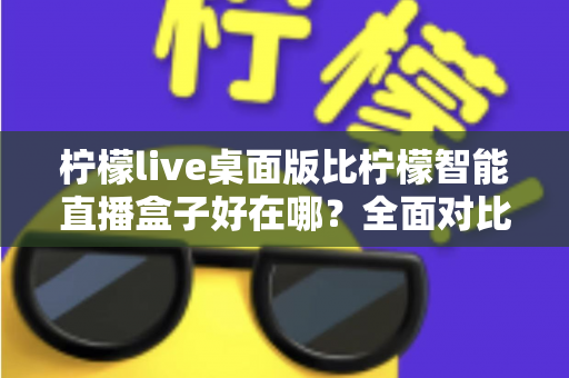 柠檬live桌面版比柠檬智能直播盒子好在哪？全面对比解析助你选对直播工具