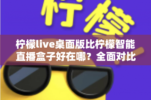 柠檬live桌面版比柠檬智能直播盒子好在哪？全面对比解析助你选对直播工具