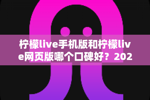 柠檬live手机版和柠檬live网页版哪个口碑好？2025最新深度对比评测帮你选出最适合的版本